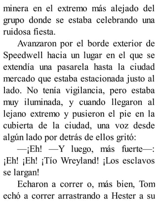 minera en el extremo más alejado del
grupo donde se estaba celebrando una
ruidosa fiesta.
Avanzaron por el borde exterior de
Speedwell hacia un lugar en el que se
extendía una pasarela hasta la ciudad
mercado que estaba estacionada justo al
lado. No tenía vigilancia, pero estaba
muy iluminada, y cuando llegaron al
lejano extremo y pusieron el pie en la
cubierta de la ciudad, una voz desde
algún lado por detrás de ellos gritó:
—¡Eh! —Y luego, más fuerte—:
¡Eh! ¡Eh! ¡Tío Wreyland! ¡Los esclavos
se largan!
Echaron a correr o, más bien, Tom
echó a correr arrastrando a Hester a su
 