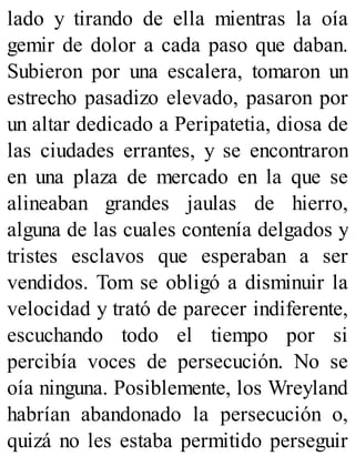 lado y tirando de ella mientras la oía
gemir de dolor a cada paso que daban.
Subieron por una escalera, tomaron un
estrecho pasadizo elevado, pasaron por
un altar dedicado a Peripatetia, diosa de
las ciudades errantes, y se encontraron
en una plaza de mercado en la que se
alineaban grandes jaulas de hierro,
alguna de las cuales contenía delgados y
tristes esclavos que esperaban a ser
vendidos. Tom se obligó a disminuir la
velocidad y trató de parecer indiferente,
escuchando todo el tiempo por si
percibía voces de persecución. No se
oía ninguna. Posiblemente, los Wreyland
habrían abandonado la persecución o,
quizá no les estaba permitido perseguir
 