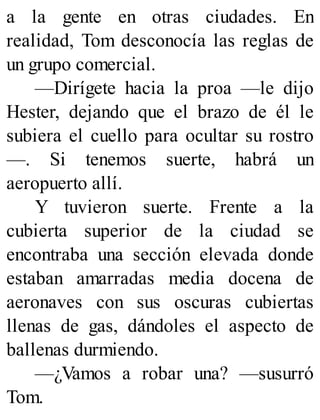 a la gente en otras ciudades. En
realidad, Tom desconocía las reglas de
un grupo comercial.
—Dirígete hacia la proa —le dijo
Hester, dejando que el brazo de él le
subiera el cuello para ocultar su rostro
—. Si tenemos suerte, habrá un
aeropuerto allí.
Y tuvieron suerte. Frente a la
cubierta superior de la ciudad se
encontraba una sección elevada donde
estaban amarradas media docena de
aeronaves con sus oscuras cubiertas
llenas de gas, dándoles el aspecto de
ballenas durmiendo.
—¿Vamos a robar una? —susurró
Tom.
 