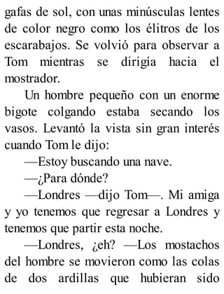 gafas de sol, con unas minúsculas lentes
de color negro como los élitros de los
escarabajos. Se volvió para observar a
Tom mientras se dirigía hacia el
mostrador.
Un hombre pequeño con un enorme
bigote colgando estaba secando los
vasos. Levantó la vista sin gran interés
cuando Tom le dijo:
—Estoy buscando una nave.
—¿Para dónde?
—Londres —dijo Tom—. Mi amiga
y yo tenemos que regresar a Londres y
tenemos que partir esta noche.
—Londres, ¿eh? —Los mostachos
del hombre se movieron como las colas
de dos ardillas que hubieran sido
 