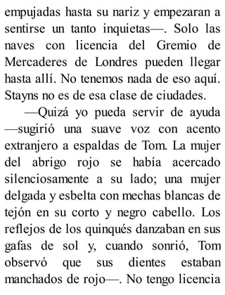 empujadas hasta su nariz y empezaran a
sentirse un tanto inquietas—. Solo las
naves con licencia del Gremio de
Mercaderes de Londres pueden llegar
hasta allí. No tenemos nada de eso aquí.
Stayns no es de esa clase de ciudades.
—Quizá yo pueda servir de ayuda
—sugirió una suave voz con acento
extranjero a espaldas de Tom. La mujer
del abrigo rojo se había acercado
silenciosamente a su lado; una mujer
delgada y esbelta con mechas blancas de
tejón en su corto y negro cabello. Los
reflejos de los quinqués danzaban en sus
gafas de sol y, cuando sonrió, Tom
observó que sus dientes estaban
manchados de rojo—. No tengo licencia
 