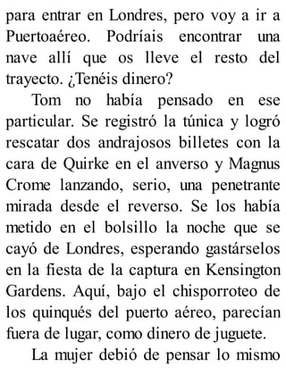para entrar en Londres, pero voy a ir a
Puertoaéreo. Podríais encontrar una
nave allí que os lleve el resto del
trayecto. ¿Tenéis dinero?
Tom no había pensado en ese
particular. Se registró la túnica y logró
rescatar dos andrajosos billetes con la
cara de Quirke en el anverso y Magnus
Crome lanzando, serio, una penetrante
mirada desde el reverso. Se los había
metido en el bolsillo la noche que se
cayó de Londres, esperando gastárselos
en la fiesta de la captura en Kensington
Gardens. Aquí, bajo el chisporroteo de
los quinqués del puerto aéreo, parecían
fuera de lugar, como dinero de juguete.
La mujer debió de pensar lo mismo
 