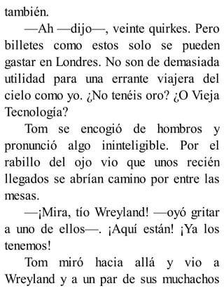 también.
—Ah —dijo—, veinte quirkes. Pero
billetes como estos solo se pueden
gastar en Londres. No son de demasiada
utilidad para una errante viajera del
cielo como yo. ¿No tenéis oro? ¿O Vieja
Tecnología?
Tom se encogió de hombros y
pronunció algo ininteligible. Por el
rabillo del ojo vio que unos recién
llegados se abrían camino por entre las
mesas.
—¡Mira, tío Wreyland! —oyó gritar
a uno de ellos—. ¡Aquí están! ¡Ya los
tenemos!
Tom miró hacia allá y vio a
Wreyland y a un par de sus muchachos
 