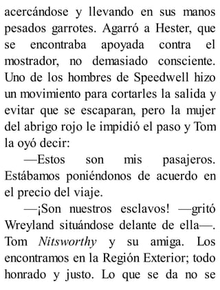 acercándose y llevando en sus manos
pesados garrotes. Agarró a Hester, que
se encontraba apoyada contra el
mostrador, no demasiado consciente.
Uno de los hombres de Speedwell hizo
un movimiento para cortarles la salida y
evitar que se escaparan, pero la mujer
del abrigo rojo le impidió el paso y Tom
la oyó decir:
—Estos son mis pasajeros.
Estábamos poniéndonos de acuerdo en
el precio del viaje.
—¡Son nuestros esclavos! —gritó
Wreyland situándose delante de ella—.
Tom Nitsworthy y su amiga. Los
encontramos en la Región Exterior; todo
honrado y justo. Lo que se da no se
 