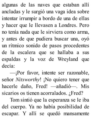 algunas de las naves que estaban allí
ancladas y le surgió una vaga idea sobre
intentar irrumpir a bordo de una de ellas
y hacer que le llevasen a Londres. Pero
no tenía nada que le sirviera como arma,
y antes de que pudiera buscar una, oyó
un rítmico sonido de pasos procedentes
de la escalera que se hallaba a sus
espaldas y la voz de Wreyland que
decía:
—¡Por favor, intente ser razonable,
señor Nitsworthy! ¡No quiero tener que
hacerle daño, Fred! —añadió—. Mis
sicarios os tienen acorralados. ¿Fred?
Tom sintió que la esperanza se le iba
del cuerpo. Ya no había posibilidad de
escapar. Y allí se quedó mansamente
 