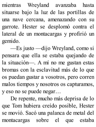 mientras Wreyland avanzaba hasta
situarse bajo la luz de las portillas de
una nave cercana, amenazando con su
garrote. Hester se desplomó contra el
lateral de un montacargas y profirió un
gemido.
—Es justo —dijo Wreyland, como si
pensara que ella se estaba quejando de
la situación—. A mí no me gustan estas
bromas con la esclavitud más de lo que
os puedan gustar a vosotros, pero corren
malos tiempos y nosotros os capturamos,
y eso no se puede negar…
De repente, mucho más deprisa de lo
que Tom hubiera creído posible, Hester
se movió. Sacó una palanca de metal del
montacargas sobre el que estaba
 