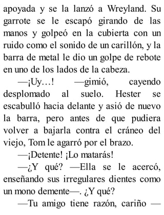 apoyada y se la lanzó a Wreyland. Su
garrote se le escapó girando de las
manos y golpeó en la cubierta con un
ruido como el sonido de un carillón, y la
barra de metal le dio un golpe de rebote
en uno de los lados de la cabeza.
—¡Uy…! —gimió, cayendo
desplomado al suelo. Hester se
escabulló hacia delante y asió de nuevo
la barra, pero antes de que pudiera
volver a bajarla contra el cráneo del
viejo, Tom le agarró por el brazo.
—¡Detente! ¡Lo matarás!
—¿Y qué? —Ella se le acercó,
enseñando sus irregulares dientes como
un mono demente—. ¿Y qué?
—Tu amigo tiene razón, cariño —
 