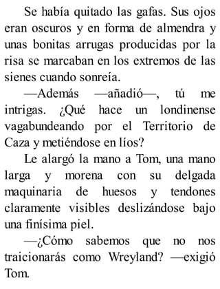Se había quitado las gafas. Sus ojos
eran oscuros y en forma de almendra y
unas bonitas arrugas producidas por la
risa se marcaban en los extremos de las
sienes cuando sonreía.
—Además —añadió—, tú me
intrigas. ¿Qué hace un londinense
vagabundeando por el Territorio de
Caza y metiéndose en líos?
Le alargó la mano a Tom, una mano
larga y morena con su delgada
maquinaria de huesos y tendones
claramente visibles deslizándose bajo
una finísima piel.
—¿Cómo sabemos que no nos
traicionarás como Wreyland? —exigió
Tom.
 