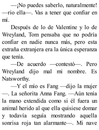 —¡No puedes saberlo, naturalmente!
—rio ella—. Vas a tener que confiar en
mí.
Después de lo de Valentine y lo de
Wreyland, Tom pensaba que no podría
confiar en nadie nunca más, pero esta
extraña extranjera era la única esperanza
que tenía.
—De acuerdo —contestó—. Pero
Wreyland dijo mal mi nombre. Es
Natsworthy.
—Y el mío es Fang —dijo la mujer
—. La señorita Anna Fang. —Aún tenía
la mano extendida como si él fuera un
animal herido al que ella quisiese domar
y todavía seguía mostrando aquella
sonrisa roja tan alarmante—. Mi nave
 