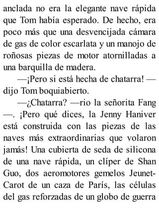 anclada no era la elegante nave rápida
que Tom había esperado. De hecho, era
poco más que una desvencijada cámara
de gas de color escarlata y un manojo de
roñosas piezas de motor atornilladas a
una barquilla de madera.
—¡Pero si está hecha de chatarra! —
dijo Tom boquiabierto.
—¿Chatarra? —rio la señorita Fang
—. ¡Pero qué dices, la Jenny Haniver
está construida con las piezas de las
naves más extraordinarias que volaron
jamás! Una cubierta de seda de silicona
de una nave rápida, un clíper de Shan
Guo, dos aeromotores gemelos Jeunet-
Carot de un caza de París, las células
del gas reforzadas de un globo de guerra
 