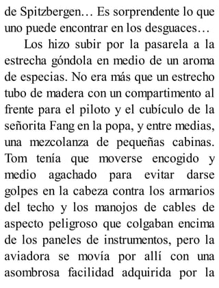 de Spitzbergen… Es sorprendente lo que
uno puede encontrar en los desguaces…
Los hizo subir por la pasarela a la
estrecha góndola en medio de un aroma
de especias. No era más que un estrecho
tubo de madera con un compartimento al
frente para el piloto y el cubículo de la
señorita Fang en la popa, y entre medias,
una mezcolanza de pequeñas cabinas.
Tom tenía que moverse encogido y
medio agachado para evitar darse
golpes en la cabeza contra los armarios
del techo y los manojos de cables de
aspecto peligroso que colgaban encima
de los paneles de instrumentos, pero la
aviadora se movía por allí con una
asombrosa facilidad adquirida por la
 