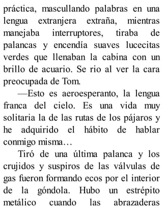 práctica, mascullando palabras en una
lengua extranjera extraña, mientras
manejaba interruptores, tiraba de
palancas y encendía suaves lucecitas
verdes que llenaban la cabina con un
brillo de acuario. Se rio al ver la cara
preocupada de Tom.
—Esto es aeroesperanto, la lengua
franca del cielo. Es una vida muy
solitaria la de las rutas de los pájaros y
he adquirido el hábito de hablar
conmigo misma…
Tiró de una última palanca y los
crujidos y suspiros de las válvulas de
gas fueron formando ecos por el interior
de la góndola. Hubo un estrépito
metálico cuando las abrazaderas
 