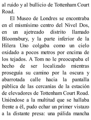 al ruido y al bullicio de Tottenham Court
Road.
El Museo de Londres se encontraba
en el mismísimo centro del Nivel Dos,
en un ajetreado distrito llamado
Bloomsbury, y la parte inferior de la
Hilera Uno colgaba como un cielo
oxidado a pocos metros por encima de
los tejados. A Tom no le preocupaba el
hecho de ser localizado mientras
proseguía su camino por la oscura y
abarrotada calle hacia la pantalla
pública de las cercanías de la estación
de elevadores de Tottenham Court Road.
Uniéndose a la multitud que se hallaba
frente a él, pudo echar un primer vistazo
a la distante presa: una pálida mancha
 