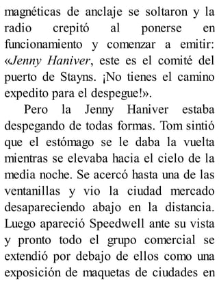 magnéticas de anclaje se soltaron y la
radio crepitó al ponerse en
funcionamiento y comenzar a emitir:
«Jenny Haniver, este es el comité del
puerto de Stayns. ¡No tienes el camino
expedito para el despegue!».
Pero la Jenny Haniver estaba
despegando de todas formas. Tom sintió
que el estómago se le daba la vuelta
mientras se elevaba hacia el cielo de la
media noche. Se acercó hasta una de las
ventanillas y vio la ciudad mercado
desapareciendo abajo en la distancia.
Luego apareció Speedwell ante su vista
y pronto todo el grupo comercial se
extendió por debajo de ellos como una
exposición de maquetas de ciudades en
 