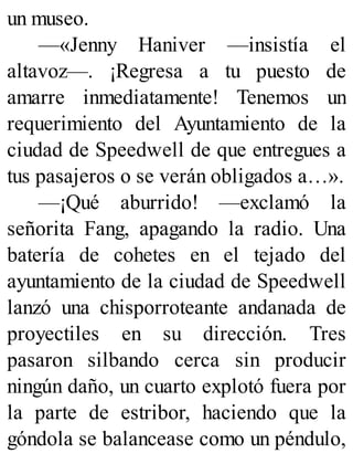 un museo.
—«Jenny Haniver —insistía el
altavoz—. ¡Regresa a tu puesto de
amarre inmediatamente! Tenemos un
requerimiento del Ayuntamiento de la
ciudad de Speedwell de que entregues a
tus pasajeros o se verán obligados a…».
—¡Qué aburrido! —exclamó la
señorita Fang, apagando la radio. Una
batería de cohetes en el tejado del
ayuntamiento de la ciudad de Speedwell
lanzó una chisporroteante andanada de
proyectiles en su dirección. Tres
pasaron silbando cerca sin producir
ningún daño, un cuarto explotó fuera por
la parte de estribor, haciendo que la
góndola se balancease como un péndulo,
 