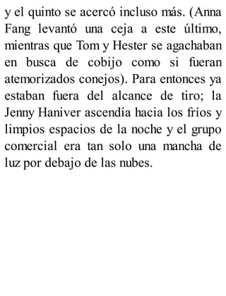 y el quinto se acercó incluso más. (Anna
Fang levantó una ceja a este último,
mientras que Tom y Hester se agachaban
en busca de cobijo como si fueran
atemorizados conejos). Para entonces ya
estaban fuera del alcance de tiro; la
Jenny Haniver ascendía hacia los fríos y
limpios espacios de la noche y el grupo
comercial era tan solo una mancha de
luz por debajo de las nubes.
 