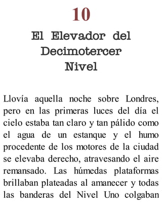 10
El Elevador del
Decimotercer
Nivel
Llovía aquella noche sobre Londres,
pero en las primeras luces del día el
cielo estaba tan claro y tan pálido como
el agua de un estanque y el humo
procedente de los motores de la ciudad
se elevaba derecho, atravesando el aire
remansado. Las húmedas plataformas
brillaban plateadas al amanecer y todas
las banderas del Nivel Uno colgaban
 