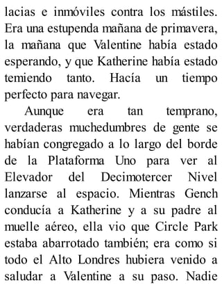 lacias e inmóviles contra los mástiles.
Era una estupenda mañana de primavera,
la mañana que Valentine había estado
esperando, y que Katherine había estado
temiendo tanto. Hacía un tiempo
perfecto para navegar.
Aunque era tan temprano,
verdaderas muchedumbres de gente se
habían congregado a lo largo del borde
de la Plataforma Uno para ver al
Elevador del Decimotercer Nivel
lanzarse al espacio. Mientras Gench
conducía a Katherine y a su padre al
muelle aéreo, ella vio que Circle Park
estaba abarrotado también; era como si
todo el Alto Londres hubiera venido a
saludar a Valentine a su paso. Nadie
 