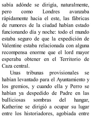 sabía adónde se dirigía, naturalmente,
pero como Londres avanzaba
rápidamente hacia el este, las fábricas
de rumores de la ciudad habían estado
funcionando día y noche: todo el mundo
estaba seguro de que la expedición de
Valentine estaba relacionada con alguna
recompensa enorme que el lord mayor
esperaba obtener en el Territorio de
Caza central.
Unas tribunas provisionales se
habían levantado para el Ayuntamiento y
los gremios, y cuando ella y Perro se
habían ya despedido de Padre en las
bulliciosas sombras del hangar,
Katherine se dirigió a ocupar su lugar
entre los historiadores, agobiada entre
 