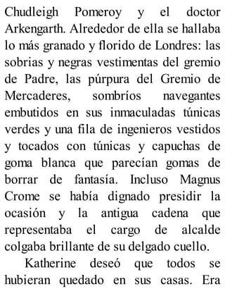 Chudleigh Pomeroy y el doctor
Arkengarth. Alrededor de ella se hallaba
lo más granado y florido de Londres: las
sobrias y negras vestimentas del gremio
de Padre, las púrpura del Gremio de
Mercaderes, sombríos navegantes
embutidos en sus inmaculadas túnicas
verdes y una fila de ingenieros vestidos
y tocados con túnicas y capuchas de
goma blanca que parecían gomas de
borrar de fantasía. Incluso Magnus
Crome se había dignado presidir la
ocasión y la antigua cadena que
representaba el cargo de alcalde
colgaba brillante de su delgado cuello.
Katherine deseó que todos se
hubieran quedado en sus casas. Era
 