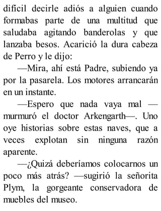 difícil decirle adiós a alguien cuando
formabas parte de una multitud que
saludaba agitando banderolas y que
lanzaba besos. Acarició la dura cabeza
de Perro y le dijo:
—Mira, ahí está Padre, subiendo ya
por la pasarela. Los motores arrancarán
en un instante.
—Espero que nada vaya mal —
murmuró el doctor Arkengarth—. Uno
oye historias sobre estas naves, que a
veces explotan sin ninguna razón
aparente.
—¿Quizá deberíamos colocarnos un
poco más atrás? —sugirió la señorita
Plym, la gorgeante conservadora de
muebles del museo.
 