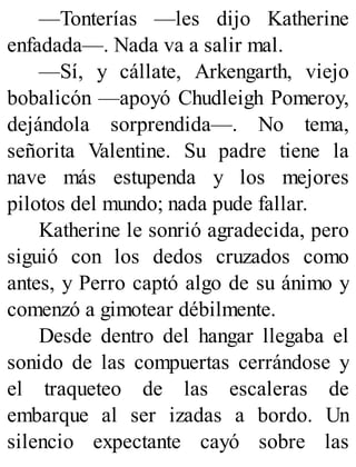 —Tonterías —les dijo Katherine
enfadada—. Nada va a salir mal.
—Sí, y cállate, Arkengarth, viejo
bobalicón —apoyó Chudleigh Pomeroy,
dejándola sorprendida—. No tema,
señorita Valentine. Su padre tiene la
nave más estupenda y los mejores
pilotos del mundo; nada pude fallar.
Katherine le sonrió agradecida, pero
siguió con los dedos cruzados como
antes, y Perro captó algo de su ánimo y
comenzó a gimotear débilmente.
Desde dentro del hangar llegaba el
sonido de las compuertas cerrándose y
el traqueteo de las escaleras de
embarque al ser izadas a bordo. Un
silencio expectante cayó sobre las
 