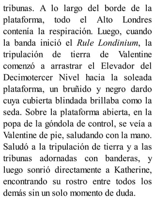 tribunas. A lo largo del borde de la
plataforma, todo el Alto Londres
contenía la respiración. Luego, cuando
la banda inició el Rule Londinium, la
tripulación de tierra de Valentine
comenzó a arrastrar el Elevador del
Decimotercer Nivel hacia la soleada
plataforma, un bruñido y negro dardo
cuya cubierta blindada brillaba como la
seda. Sobre la plataforma abierta, en la
popa de la góndola de control, se veía a
Valentine de pie, saludando con la mano.
Saludó a la tripulación de tierra y a las
tribunas adornadas con banderas, y
luego sonrió directamente a Katherine,
encontrando su rostro entre todos los
demás sin un solo momento de duda.
 