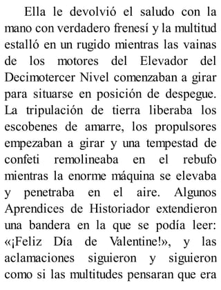 Ella le devolvió el saludo con la
mano con verdadero frenesí y la multitud
estalló en un rugido mientras las vainas
de los motores del Elevador del
Decimotercer Nivel comenzaban a girar
para situarse en posición de despegue.
La tripulación de tierra liberaba los
escobenes de amarre, los propulsores
empezaban a girar y una tempestad de
confeti remolineaba en el rebufo
mientras la enorme máquina se elevaba
y penetraba en el aire. Algunos
Aprendices de Historiador extendieron
una bandera en la que se podía leer:
«¡Feliz Día de Valentine!», y las
aclamaciones siguieron y siguieron
como si las multitudes pensaran que era
 