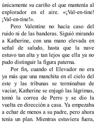 únicamente su cariño el que mantenía al
explorador en el aire. «¡Val-en-tine!
¡Val-en-tine!».
Pero Valentine no hacía caso del
ruido ni de las banderas. Siguió mirando
a Katherine, con una mano elevada en
señal de saludo, hasta que la nave
estuvo tan alta y tan lejos que ella ya no
pudo distinguir la figura paterna.
Por fin, cuando el Elevador no era
ya más que una manchita en el cielo del
este y las tribunas se terminaban de
vaciar, Katherine se enjugó las lágrimas,
tomó la correa de Perro y se dio la
vuelta en dirección a casa. Ya empezaba
a echar de menos a su padre, pero ahora
tenía un plan. Mientras estuviera fuera,
 