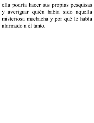 ella podría hacer sus propias pesquisas
y averiguar quién había sido aquella
misteriosa muchacha y por qué le había
alarmado a él tanto.
 