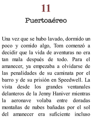 11
Puertoaéreo
Una vez que se hubo lavado, dormido un
poco y comido algo, Tom comenzó a
decidir que la vida de aventuras no era
tan mala después de todo. Para el
amanecer, ya empezaba a olvidarse de
las penalidades de su caminata por el
barro y de su prisión en Speedwell. La
vista desde los grandes ventanales
delanteros de la Jenny Haniver mientras
la aeronave volaba entre doradas
montañas de nubes bañadas por el sol
del amanecer era suficiente incluso
 