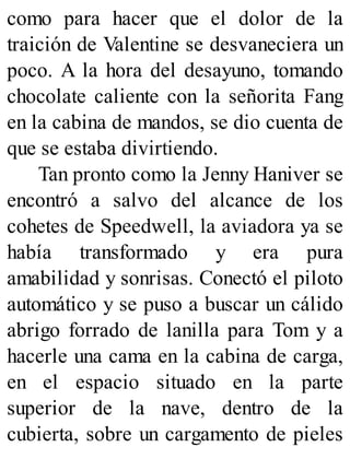 como para hacer que el dolor de la
traición de Valentine se desvaneciera un
poco. A la hora del desayuno, tomando
chocolate caliente con la señorita Fang
en la cabina de mandos, se dio cuenta de
que se estaba divirtiendo.
Tan pronto como la Jenny Haniver se
encontró a salvo del alcance de los
cohetes de Speedwell, la aviadora ya se
había transformado y era pura
amabilidad y sonrisas. Conectó el piloto
automático y se puso a buscar un cálido
abrigo forrado de lanilla para Tom y a
hacerle una cama en la cabina de carga,
en el espacio situado en la parte
superior de la nave, dentro de la
cubierta, sobre un cargamento de pieles
 