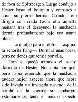 de foca de Spitzbergen. Luego condujo a
Hester hasta el botiquín y comenzó a
curar su pierna herida. Cuando Tom
dirigió su mirada hacia ella aquella
mañana tras el desayuno, la muchacha
dormía profundamente bajo una manta
blanca.
—Le di algo para el dolor —explicó
la señorita Fang—. Dormirá unas horas,
pero no tienes que temer por ella.
Tom se quedó mirando el rostro
dormido de Hester. No sabía por qué,
pero había esperado que la muchacha
tuviera mejor aspecto ahora que había
sido lavada y alimentada y curada de la
herida de la pierna; sin embargo,
extrañamente, tenía el mismo aspecto
 