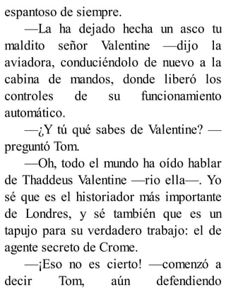 espantoso de siempre.
—La ha dejado hecha un asco tu
maldito señor Valentine —dijo la
aviadora, conduciéndolo de nuevo a la
cabina de mandos, donde liberó los
controles de su funcionamiento
automático.
—¿Y tú qué sabes de Valentine? —
preguntó Tom.
—Oh, todo el mundo ha oído hablar
de Thaddeus Valentine —rio ella—. Yo
sé que es el historiador más importante
de Londres, y sé también que es un
tapujo para su verdadero trabajo: el de
agente secreto de Crome.
—¡Eso no es cierto! —comenzó a
decir Tom, aún defendiendo
 