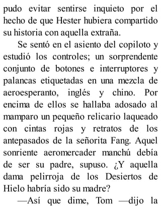 pudo evitar sentirse inquieto por el
hecho de que Hester hubiera compartido
su historia con aquella extraña.
Se sentó en el asiento del copiloto y
estudió los controles; un sorprendente
conjunto de botones e interruptores y
palancas etiquetadas en una mezcla de
aeroesperanto, inglés y chino. Por
encima de ellos se hallaba adosado al
mamparo un pequeño relicario laqueado
con cintas rojas y retratos de los
antepasados de la señorita Fang. Aquel
sonriente aeromercader manchú debía
de ser su padre, supuso. ¿Y aquella
dama pelirroja de los Desiertos de
Hielo habría sido su madre?
—Así que dime, Tom —dijo la
 