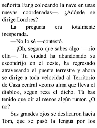 señorita Fang colocando la nave en unas
nuevas coordenadas—. ¿Adónde se
dirige Londres?
La pregunta era totalmente
inesperada.
—No lo sé —contestó.
—¡Oh, seguro que sabes algo! —rio
ella—. Tu ciudad ha abandonado su
escondrijo en el oeste, ha regresado
atravesando el puente terrestre y ahora
se dirige a toda velocidad al Territorio
de Caza central «como alma que lleva el
diablo», según reza el dicho. Tú has
tenido que oír al menos algún rumor. ¿O
no?
Sus grandes ojos se deslizaron hacia
Tom, que se pasó la lengua por los
 