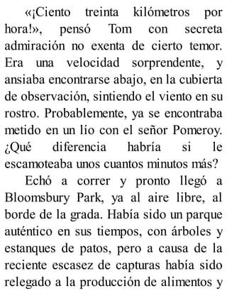 «¡Ciento treinta kilómetros por
hora!», pensó Tom con secreta
admiración no exenta de cierto temor.
Era una velocidad sorprendente, y
ansiaba encontrarse abajo, en la cubierta
de observación, sintiendo el viento en su
rostro. Probablemente, ya se encontraba
metido en un lío con el señor Pomeroy.
¿Qué diferencia habría si le
escamoteaba unos cuantos minutos más?
Echó a correr y pronto llegó a
Bloomsbury Park, ya al aire libre, al
borde de la grada. Había sido un parque
auténtico en sus tiempos, con árboles y
estanques de patos, pero a causa de la
reciente escasez de capturas había sido
relegado a la producción de alimentos y
 