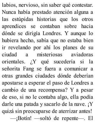 labios, nervioso, sin saber qué contestar.
Nunca había prestado atención alguna a
las estúpidas historias que los otros
aprendices se contaban sobre hacia
dónde se dirigía Londres. Y aunque lo
hubiera hecho, sabía que no estaba bien
ir revelando por ahí los planes de su
ciudad a misteriosas aviadoras
orientales. ¿Y qué sucedería si la
señorita Fang se fuera a comunicar a
otras grandes ciudades dónde deberían
apostarse a esperar el paso de Londres a
cambio de una recompensa? Y a pesar
de eso, si no le contaba algo, ella podía
darle una patada y sacarlo de la nave. ¡Y
quizá sin preocuparse de aterrizar antes!
—¡Botín! —soltó de repente—. El
 
