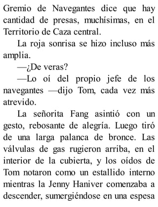 Gremio de Navegantes dice que hay
cantidad de presas, muchísimas, en el
Territorio de Caza central.
La roja sonrisa se hizo incluso más
amplia.
—¿De veras?
—Lo oí del propio jefe de los
navegantes —dijo Tom, cada vez más
atrevido.
La señorita Fang asintió con un
gesto, rebosante de alegría. Luego tiró
de una larga palanca de bronce. Las
válvulas de gas rugieron arriba, en el
interior de la cubierta, y los oídos de
Tom notaron como un estallido interno
mientras la Jenny Haniver comenzaba a
descender, sumergiéndose en una espesa
 