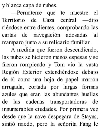 y blanca capa de nubes.
—Permíteme que te muestre el
Territorio de Caza central —dijo
riéndose entre dientes, comprobando las
cartas de navegación adosadas al
mamparo junto a su relicario familiar.
A medida que fueron descendiendo,
las nubes se hicieron menos espesas y se
fueron rompiendo y Tom vio la vasta
Región Exterior extendiéndose debajo
de él como una hoja de papel marrón
arrugada, cortada por largas formas
azules que eran las abundantes huellas
de las cadenas transportadoras de
innumerables ciudades. Por primera vez
desde que la nave despegara de Stayns,
sintió miedo, pero la señorita Fang le
 