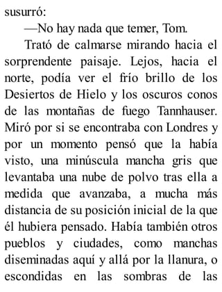susurró:
—No hay nada que temer, Tom.
Trató de calmarse mirando hacia el
sorprendente paisaje. Lejos, hacia el
norte, podía ver el frío brillo de los
Desiertos de Hielo y los oscuros conos
de las montañas de fuego Tannhauser.
Miró por si se encontraba con Londres y
por un momento pensó que la había
visto, una minúscula mancha gris que
levantaba una nube de polvo tras ella a
medida que avanzaba, a mucha más
distancia de su posición inicial de la que
él hubiera pensado. Había también otros
pueblos y ciudades, como manchas
diseminadas aquí y allá por la llanura, o
escondidas en las sombras de las
 
