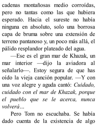 cadenas montañosas medio corroídas,
pero no tantas como las que hubiera
esperado. Hacia el sureste no había
ninguna en absoluto, solo una borrosa
capa de bruma sobre una extensión de
terreno pantanoso y, un poco más allá, el
pálido resplandor plateado del agua.
—Ese es el gran mar de Khazak, un
mar interior —dijo la aviadora al
señalarlo—. Estoy segura de que has
oído la vieja canción popular. —Y con
una voz alegre y aguda cantó: Cuidado,
cuidado con el mar de Khazak, porque
el pueblo que se le acerca, nunca
volverá…
Pero Tom no escuchaba. Se había
dado cuenta de la existencia de algo
 
