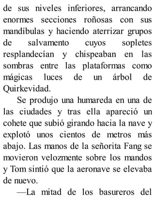 de sus niveles inferiores, arrancando
enormes secciones roñosas con sus
mandíbulas y haciendo aterrizar grupos
de salvamento cuyos sopletes
resplandecían y chispeaban en las
sombras entre las plataformas como
mágicas luces de un árbol de
Quirkevidad.
Se produjo una humareda en una de
las ciudades y tras ella apareció un
cohete que subió girando hacia la nave y
explotó unos cientos de metros más
abajo. Las manos de la señorita Fang se
movieron velozmente sobre los mandos
y Tom sintió que la aeronave se elevaba
de nuevo.
—La mitad de los basureros del
 