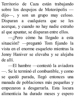 Territorio de Caza están trabajando
sobre los despojos de Motorópolis —
dijo—, y son un grupo muy celoso.
Disparan a cualquiera que se les
acerque, y cuando no hay nadie extraño
al que apuntar, se disparan entre ellos.
—¿Pero cómo ha llegado a esta
situación? —preguntó Tom fijando la
vista en el enorme esqueleto mientras la
Jenny Haniver se elevaba y se alejaba
de allí.
—El hambre —contestó la aviadora
—. Se le terminó el combustible, y como
se quedó parada, llegó entonces una
manada de poblaciones más pequeñas y
empezaron a desgarrarla. Esta locura
alimenticia ha durado meses y espero
 