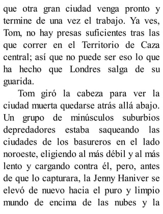 que otra gran ciudad venga pronto y
termine de una vez el trabajo. Ya ves,
Tom, no hay presas suficientes tras las
que correr en el Territorio de Caza
central; así que no puede ser eso lo que
ha hecho que Londres salga de su
guarida.
Tom giró la cabeza para ver la
ciudad muerta quedarse atrás allá abajo.
Un grupo de minúsculos suburbios
depredadores estaba saqueando las
ciudades de los basureros en el lado
noroeste, eligiendo al más débil y al más
lento y cargando contra él, pero, antes
de que lo capturara, la Jenny Haniver se
elevó de nuevo hacia el puro y limpio
mundo de encima de las nubes y la
 