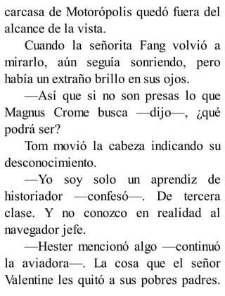 carcasa de Motorópolis quedó fuera del
alcance de la vista.
Cuando la señorita Fang volvió a
mirarlo, aún seguía sonriendo, pero
había un extraño brillo en sus ojos.
—Así que si no son presas lo que
Magnus Crome busca —dijo—, ¿qué
podrá ser?
Tom movió la cabeza indicando su
desconocimiento.
—Yo soy solo un aprendiz de
historiador —confesó—. De tercera
clase. Y no conozco en realidad al
navegador jefe.
—Hester mencionó algo —continuó
la aviadora—. La cosa que el señor
Valentine les quitó a sus pobres padres.
 
