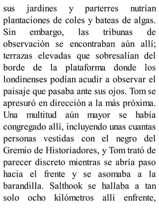 sus jardines y parterres nutrían
plantaciones de coles y bateas de algas.
Sin embargo, las tribunas de
observación se encontraban aún allí;
terrazas elevadas que sobresalían del
borde de la plataforma donde los
londinenses podían acudir a observar el
paisaje que pasaba ante sus ojos. Tom se
apresuró en dirección a la más próxima.
Una multitud aún mayor se había
congregado allí, incluyendo unas cuantas
personas vestidas con el negro del
Gremio de Historiadores, y Tom trató de
parecer discreto mientras se abría paso
hacia el frente y se asomaba a la
barandilla. Salthook se hallaba a tan
solo ocho kilómetros allí enfrente,
 