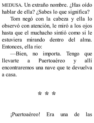 MEDUSA. Un extraño nombre. ¿Has oído
hablar de ella? ¿Sabes lo que significa?
Tom negó con la cabeza y ella lo
observó con atención, le miró a los ojos
hasta que el muchacho sintió como si le
estuviera mirando dentro del alma.
Entonces, ella rio:
—Bien, no importa. Tengo que
llevarte a Puertoaéreo y allí
encontraremos una nave que te devuelva
a casa.
* * *
¡Puertoaéreo! Era una de las
 