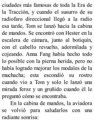 ciudades más famosas de toda la Era de
la Tracción, y cuando el susurro de su
radiofaro direccional llegó a la radio
esa tarde, Tom se lanzó hacia la cabina
de mandos. Se encontró con Hester en la
escalera de cámara, junto al botiquín,
con el cabello revuelto, adormilada y
cojeando. Anna Fang había hecho todo
lo posible con la pierna herida, pero no
había logrado mejorar los modales de la
muchacha; esta escondió su rostro
cuando vio a Tom y solo le lanzó una
mirada feroz y un gruñido cuando él le
preguntó cómo se encontraba.
En la cabina de mandos, la aviadora
se volvió para saludarlos con una
radiante sonrisa:
 