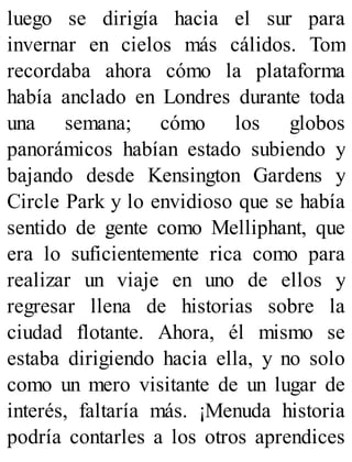 luego se dirigía hacia el sur para
invernar en cielos más cálidos. Tom
recordaba ahora cómo la plataforma
había anclado en Londres durante toda
una semana; cómo los globos
panorámicos habían estado subiendo y
bajando desde Kensington Gardens y
Circle Park y lo envidioso que se había
sentido de gente como Melliphant, que
era lo suficientemente rica como para
realizar un viaje en uno de ellos y
regresar llena de historias sobre la
ciudad flotante. Ahora, él mismo se
estaba dirigiendo hacia ella, y no solo
como un mero visitante de un lugar de
interés, faltaría más. ¡Menuda historia
podría contarles a los otros aprendices
 